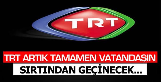 TRT artık tamamen vatandaşın sırtından geçinecek!
